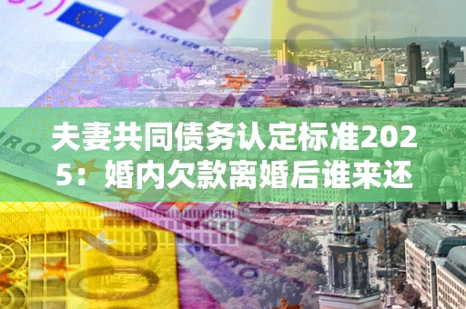 济南夫妻共同债务认定标准2025:婚内欠款离婚后谁来还? 济南夫妻共同债务认定标准2025:婚内欠款离婚后谁来还?