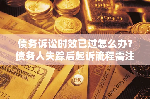 济南债务诉讼时效已过怎么办？债务人失踪后起诉流程需注意什么？