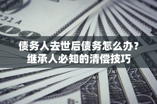 济南债务人去世后债务怎么办？继承人必知的清偿技巧